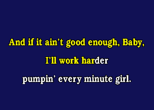 And if it ain't good enough. Baby.
I'll work harder

pumpin' every minute girl.