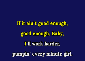 If it aixrt good enough.

good encugh. Baby.
I'll work harder.

pumpin' every minute girl.