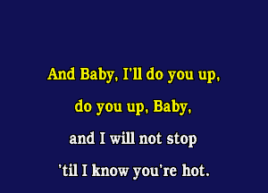 And Baby. I'll do you up.

do you up. Baby.

and I will not stop

'til I know you're hot.