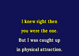 I knew right then

you were the one.

But I was caught up

in physical attraction.