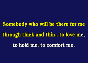 Somebody who will be there for me
through thick and thin...to love me.

to hold me. to comfort me.