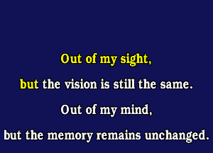 Out of my sight.
but the vision is still the same.
Out of my mind.

but the memory remains unchanged.