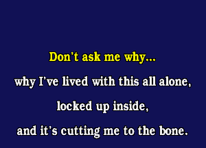 Don't ask me why...
why I've lived with this all alone.
locked up inside.

and it's cutting me to the bone.