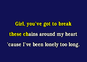 Girl. you've got to break
these chains around my heart

'cause I've been lonely too long.