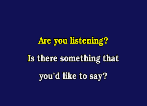 Are you listening?

Is there something that

you'd like to say?