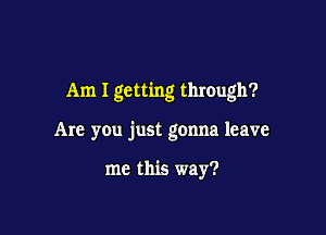 Am I getting through?

Are you just gonna leave

me this way?