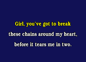 Girl. you've got to break
these chains around my heart.

before it tears me in two.