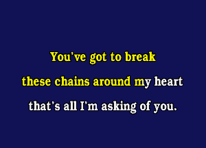 Yeu've got to break

these chains around my heart

that's all rm asking of you.