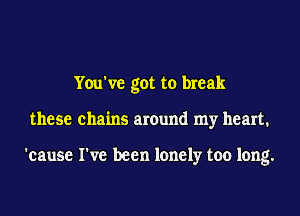You've got to break
these chains around my heart.

'cause I've been lonely too long.