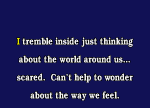 I tremble inside just thinking
about the world amund us...
scared. Can't help to wonder

about the way we feel.