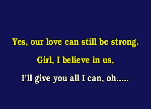 Yes. our love can still be strong.

Girl. I believe in us.

I'll give you all I can. oh .....