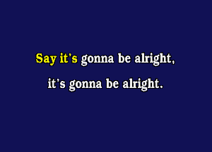 Say it's gonna be alright.

it's gonna be alright.