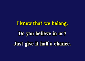 Iknow that we belong.

Do you believe in us?

Just give it half a chance.