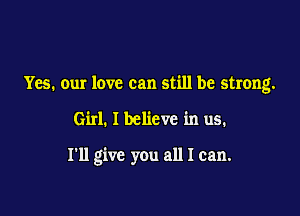 Yes. our love can still be strong.

Girl. I believe in us.

I'll give you all I can.