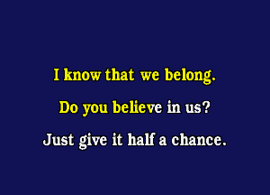 Iknow that we belong.

Do you believe in us?

Just give it half a chance.