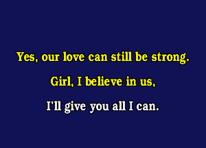 Yes. our love can still be strong.

Girl. I believe in us.

I'll give you all I can.