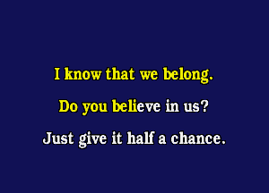 Iknow that we belong.

Do you believe in us?

Just give it half a chance.