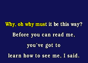 Why. oh why must it be this way?
Before you can read me.
you've got to

learn how to see me. I said.