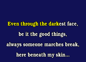 Even through the darkest face.
be it the good things.
always someone marches break.

here beneath my skin...