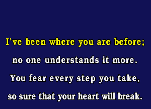 I've been where you are beforey
no one understands it more.
You fear every step you take.

so sure that your heart will break.