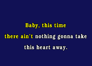 Baby. this time

there ain't nothing gonna take

this heart away.