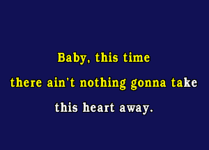 Baby. this time

there ain't nothing gonna take

this heart away.