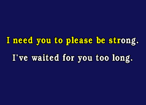 I need you to please be strong.

I've waited fer you too long.