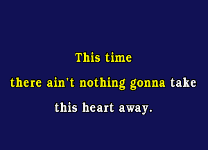 This time

there ain't nothing gonna take

this heart away.