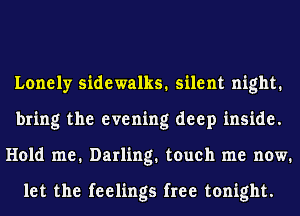 Lonely sidewalks. silent night.
bring the evening deep inside.
Hold me. Darling. touch me now.

let the feelings free tonight.