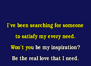 I've been searching for someone
to satisfy my every need.
Won't you be my inspiration?

Be the real love that I need.