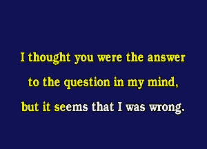 I thought you were the answer
to the question in my mind.

but it seems that I was wrong.