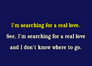 I'm searching for a real love.
See. I'm searching for a real love

and I don't know where to go.