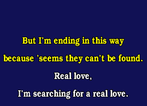 But I'm ending in this way
because 'seems they can't be found.
Real love.

I'm searching for a real love.