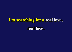 I'm searching for a real love.

real love.