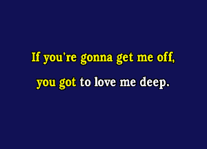 If you're gonna get me off.

you got to love me deep.