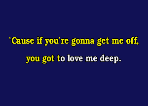 'Cause if youkc gonna get me off.

you got to love me deep.