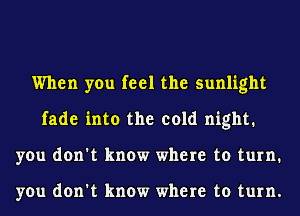 When you feel the sunlight
fade into the cold night.
you don't know where to turn.

you don't know where to turn.
