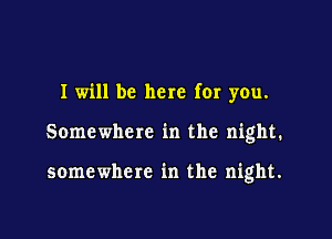 I will be here for you.

Somewhere in the night.

somewhere in the night.