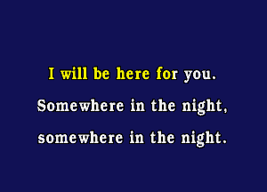 I will be here for you.

Somewhere in the night.

somewhere in the night.