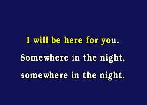 I will be here for you.

Somewhere in the night.

somewhere in the night.