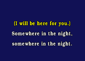 (I will be here for you.)

Somewhere in the night.

somewhere in the night.