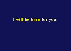 I will be here for you.
