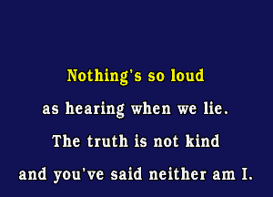 Nothing's so loud
as hearing when we lie.
The truth is not kind

and you've said neither am I.