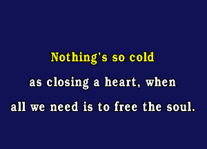 Nothing's so cold

as closing a heart. when

all we need is to free the soul.