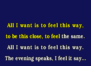 All I want is to feel this way.
to be this close. to feel the same.
All I want is to feel this way.

The evening speaks. I feel it say...