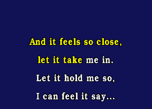 And it feels so close.
let it take me in.

Let it hold me so.

I can feel it say...