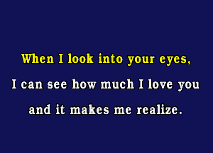 When I look into your eyes.
I can see how much I love you

and it makes me realize.