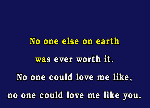 No one else on earth
was ever worth it.
No one could love me like.

no one could love me like you.