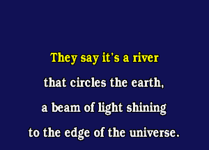 They say it's a river
that circles the earth.
a beam of light shining

to the edge of the universe.