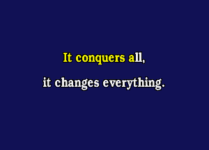 It conquers all.

it changes everything.